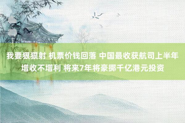 我要狠狠射 机票价钱回落 中国最收获航司上半年增收不增利 将来7年将豪掷千亿港元投资