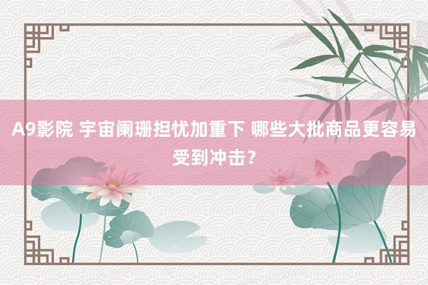 A9影院 宇宙阑珊担忧加重下 哪些大批商品更容易受到冲击?