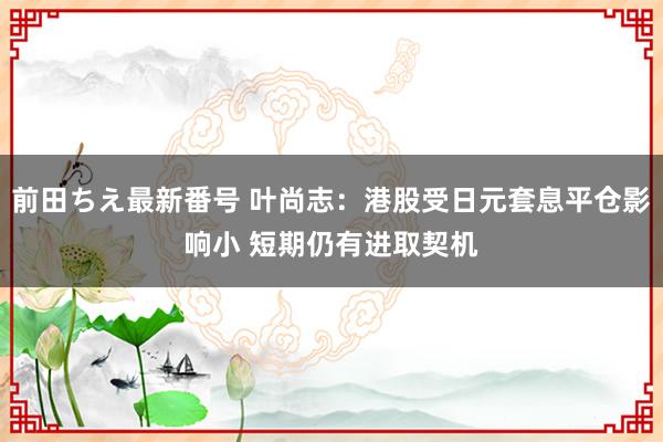 前田ちえ最新番号 叶尚志:港股受日元套息平仓影响小 短期仍有进取契机