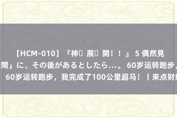 【HCM-010】『神・展・開!!』 5 偶然見かけた「目が奪われる瞬間」に、その後があるとしたら…。 60岁运转跑步,我完成了100公里超马!丨来点财经范儿
