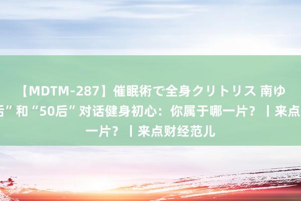 【MDTM-287】催眠術で全身クリトリス 南ゆき “05后”和“50后”对话健身初心:你属于哪一片?丨来点财经范儿