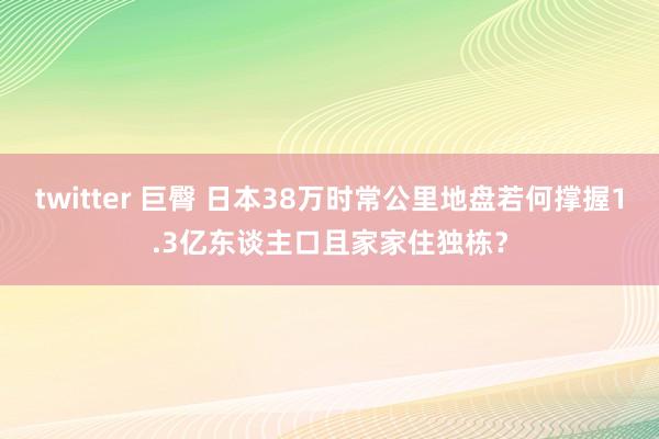 twitter 巨臀 日本38万时常公里地盘若何撑握1.3亿东谈主口且家家住独栋？
