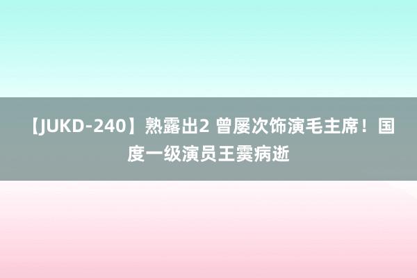 【JUKD-240】熟露出2 曾屡次饰演毛主席!国度一级演员王霙病逝