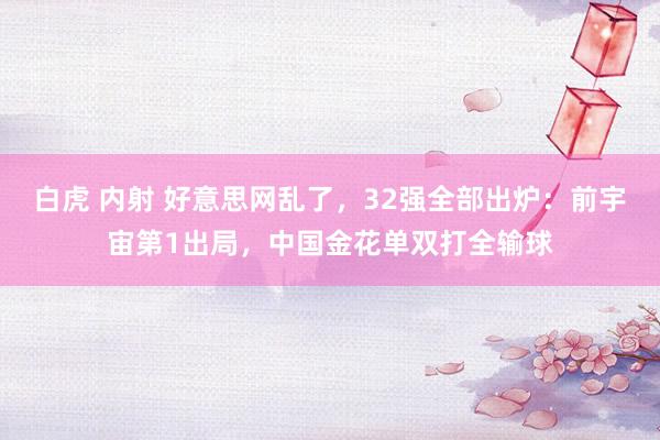 白虎 内射 好意思网乱了，32强全部出炉：前宇宙第1出局，中国金花单双打全输球