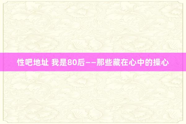 性吧地址 我是80后——那些藏在心中的操心