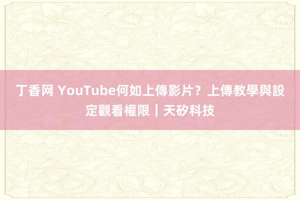 丁香网 YouTube何如上傳影片？上傳教學與設定觀看權限｜天矽科技