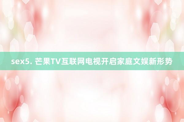 sex5. 芒果TV互联网电视开启家庭文娱新形势
