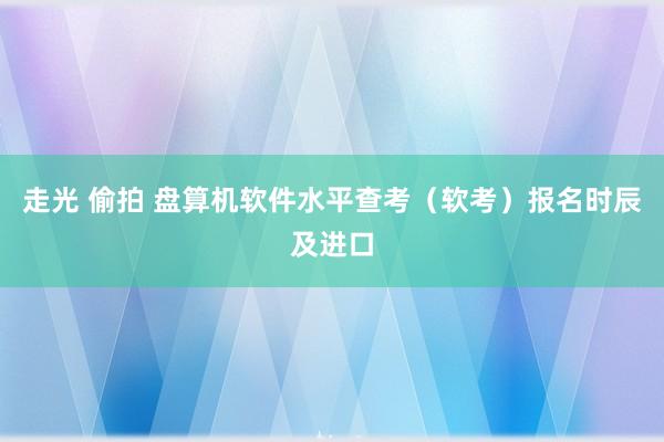 走光 偷拍 盘算机软件水平查考(软考)报名时辰及进口