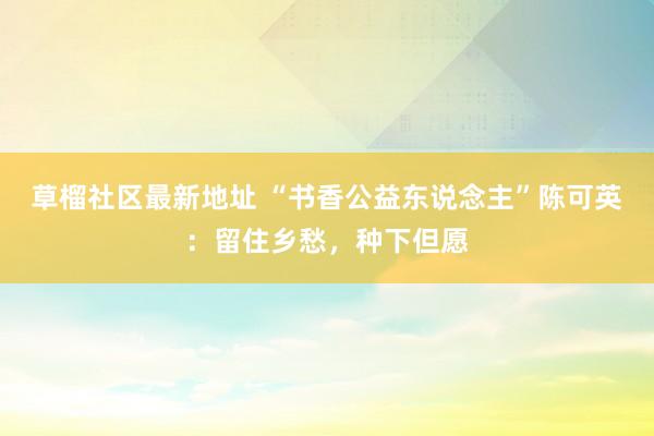草榴社区最新地址 “书香公益东说念主”陈可英：留住乡愁，种下但愿