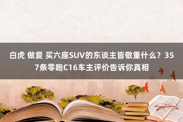 白虎 做爱 买六座SUV的东谈主皆敬重什么？357条零跑C16车主评价告诉你真相