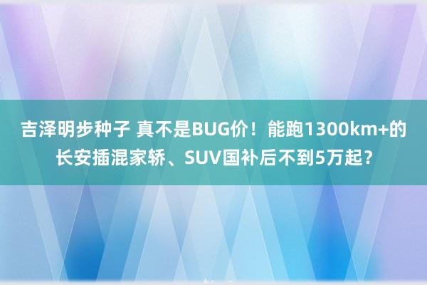 吉泽明步种子 真不是BUG价！能跑1300km+的长安插混家轿、SUV国补后不到5万起？