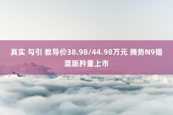 真实 勾引 教导价38.98/44.98万元 腾势N9插混版矜重上市