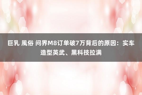 巨乳 風俗 问界M8订单破7万背后的原因：实车造型英武、黑科技拉满
