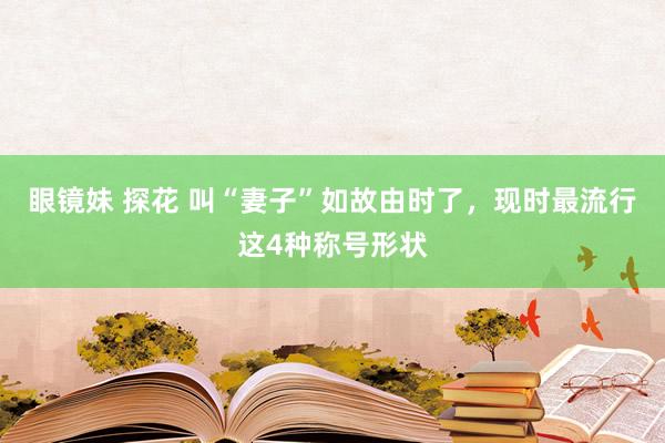 眼镜妹 探花 叫“妻子”如故由时了，现时最流行这4种称号形状