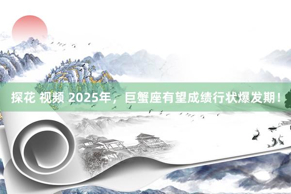探花 视频 2025年，巨蟹座有望成绩行状爆发期！