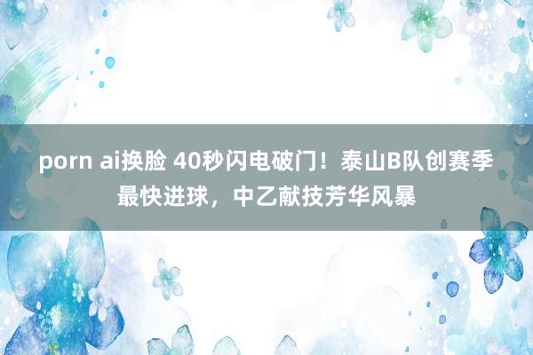 porn ai换脸 40秒闪电破门！泰山B队创赛季最快进球，中乙献技芳华风暴