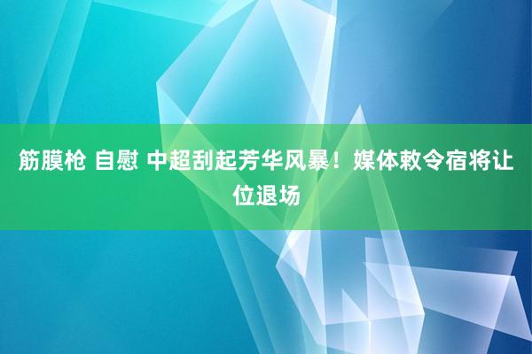 筋膜枪 自慰 中超刮起芳华风暴！媒体敕令宿将让位退场