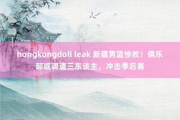 hongkongdoll leak 新疆男篮惨败！俱乐部或调遣三东谈主，冲击季后赛