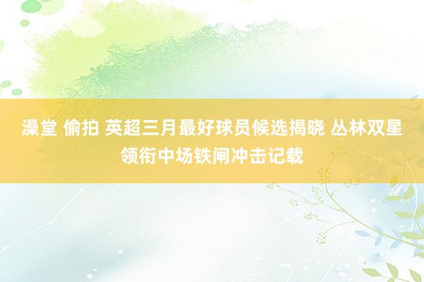 澡堂 偷拍 英超三月最好球员候选揭晓 丛林双星领衔中场铁闸冲击记载