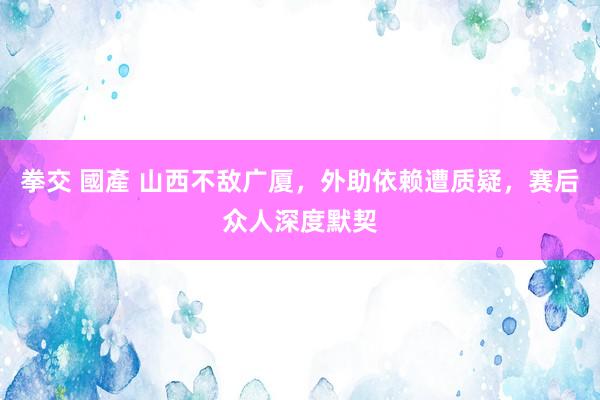 拳交 國產 山西不敌广厦，外助依赖遭质疑，赛后众人深度默契