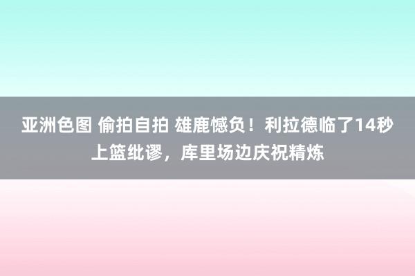 亚洲色图 偷拍自拍 雄鹿憾负！利拉德临了14秒上篮纰谬，库里场边庆祝精炼