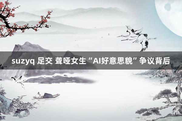 suzyq 足交 聋哑女生“AI好意思貌”争议背后