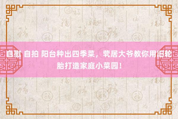 自慰 自拍 阳台种出四季菜，茕居大爷教你用旧轮胎打造家庭小菜园！
