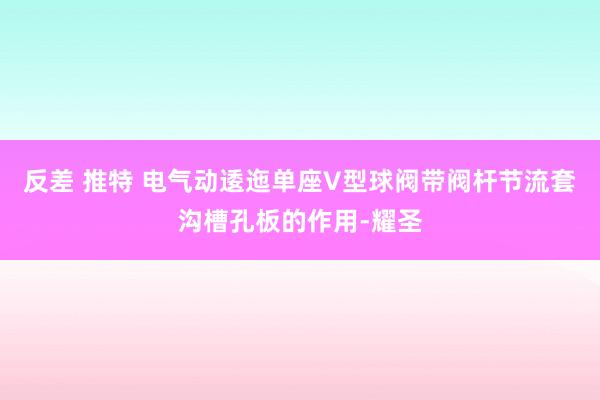 反差 推特 电气动逶迤单座V型球阀带阀杆节流套沟槽孔板的作用-耀圣