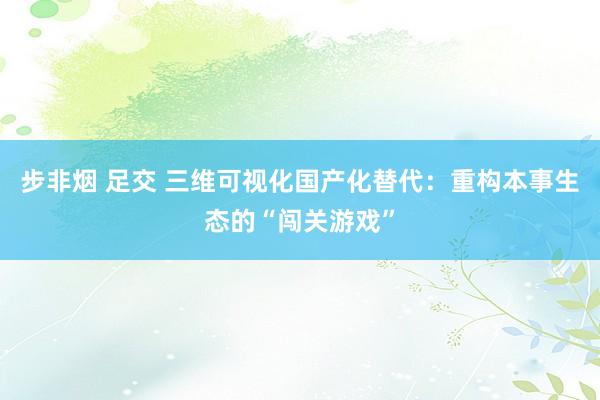 步非烟 足交 三维可视化国产化替代：重构本事生态的“闯关游戏”