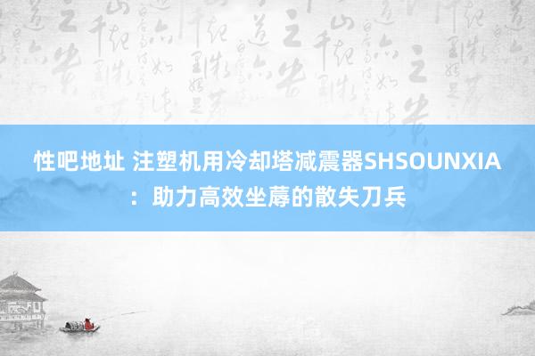 性吧地址 注塑机用冷却塔减震器SHSOUNXIA：助力高效坐蓐的散失刀兵