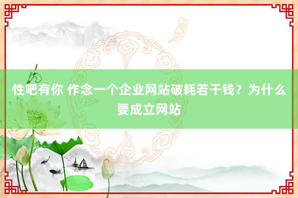 性吧有你 作念一个企业网站破耗若干钱？为什么要成立网站
