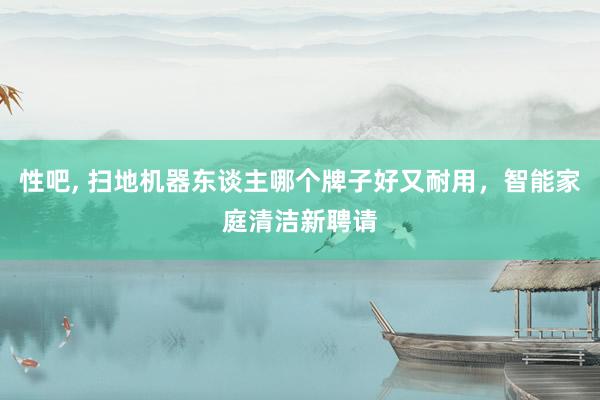 性吧, 扫地机器东谈主哪个牌子好又耐用，智能家庭清洁新聘请
