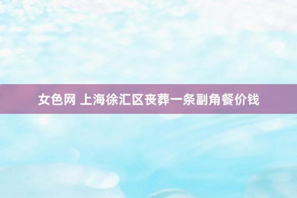 女色网 上海徐汇区丧葬一条副角餐价钱