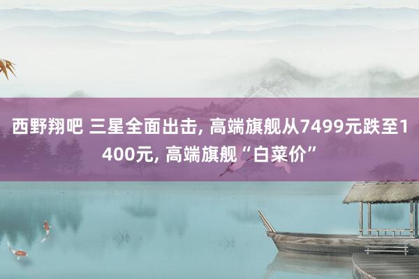 西野翔吧 三星全面出击, 高端旗舰从7499元跌至1400元, 高端旗舰“白菜价”