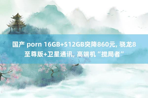 国产 porn 16GB+512GB突降860元, 骁龙8至尊版+卫星通讯, 高端机“搅局者”