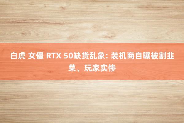 白虎 女優 RTX 50缺货乱象: 装机商自曝被割韭菜、玩家实惨