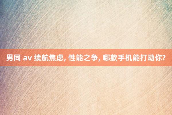 男同 av 续航焦虑, 性能之争, 哪款手机能打动你?
