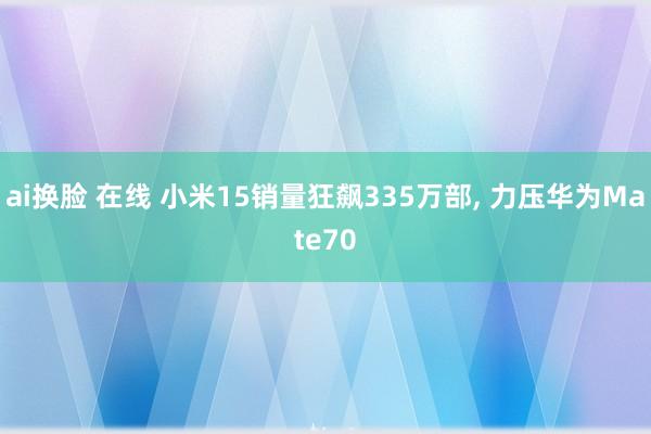 ai换脸 在线 小米15销量狂飙335万部, 力压华为Mate70