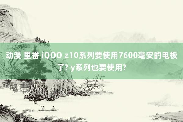 动漫 里番 iQOO z10系列要使用7600毫安的电板了? y系列也要使用?