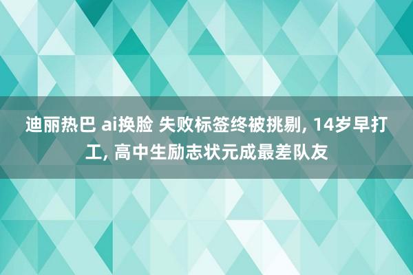 迪丽热巴 ai换脸 失败标签终被挑剔, 14岁早打工, 高中生励志状元成最差队友
