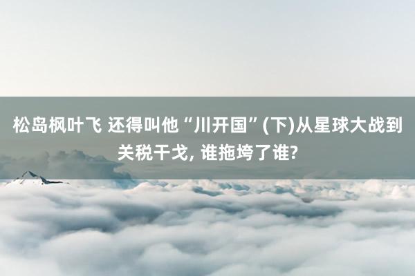 松岛枫叶飞 还得叫他“川开国”(下)从星球大战到关税干戈, 谁拖垮了谁?