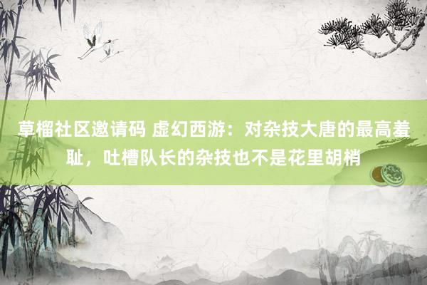 草榴社区邀请码 虚幻西游：对杂技大唐的最高羞耻，吐槽队长的杂技也不是花里胡梢