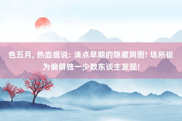 色五月, 热血据说: 清点早期的隐藏舆图! 场所极为偏僻独一少数东谈主发现!