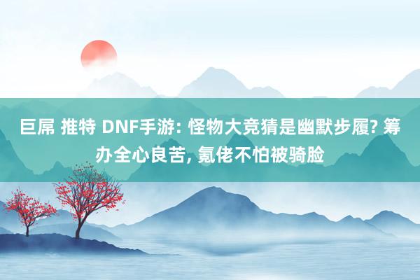 巨屌 推特 DNF手游: 怪物大竞猜是幽默步履? 筹办全心良苦, 氪佬不怕被骑脸