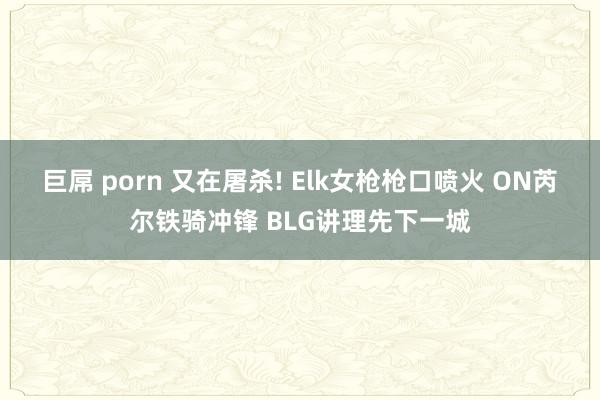 巨屌 porn 又在屠杀! Elk女枪枪口喷火 ON芮尔铁骑冲锋 BLG讲理先下一城