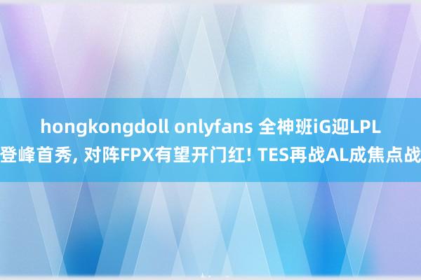 hongkongdoll onlyfans 全神班iG迎LPL登峰首秀, 对阵FPX有望开门红! TES再战AL成焦点战