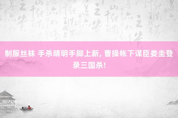 制服丝袜 手杀晴明手脚上新, 曹操帐下谋臣娄圭登录三国杀!