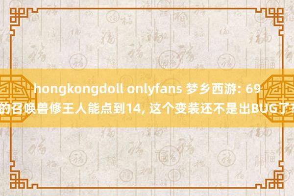 hongkongdoll onlyfans 梦乡西游: 69的召唤兽修王人能点到14, 这个变装还不是出BUG了?