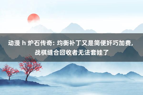动漫 h 炉石传奇: 均衡补丁又是简便奸巧加费, 战棋缝合回收者无法套娃了