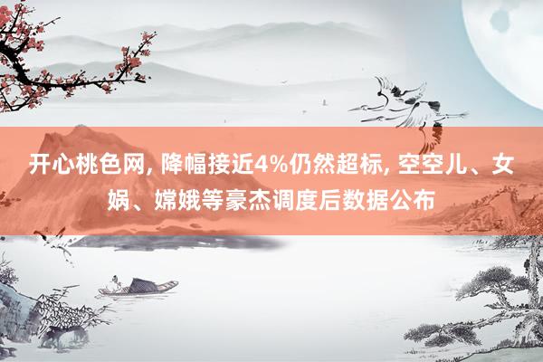 开心桃色网, 降幅接近4%仍然超标, 空空儿、女娲、嫦娥等豪杰调度后数据公布